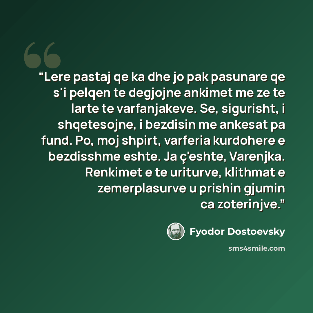 “Lere pastaj qe ka dhe jo pak pasunare qe s'i pelqen te degjojne ankimet me ze te larte te varfanjakeve. Se, sigurisht, i shqetesojne, i bezdisin me ankesat pa fund. Po, moj shpirt, varferia kurdohere e bezdisshme eshte. Ja ç'eshte, Varenjka. Renkimet e te uriturve, klithmat e zemerplasurve u…” quote by Fyodor Dostoevsky