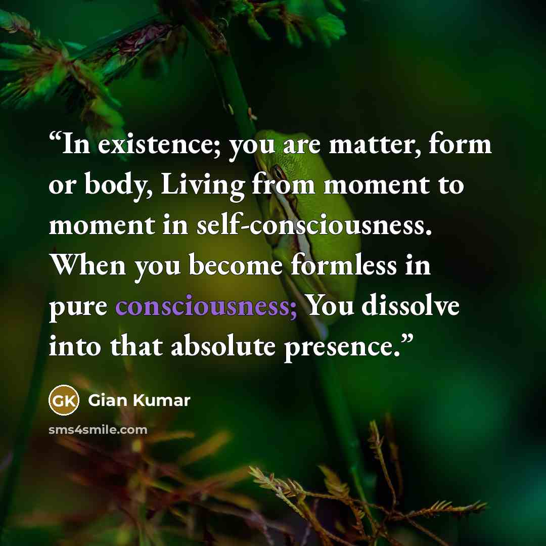 “In existence; you are matter, form or body, Living from moment to moment in self-consciousness. When you become formless in pure consciousness; You dissolve into that absolute presence.” quote by Gian Kumar