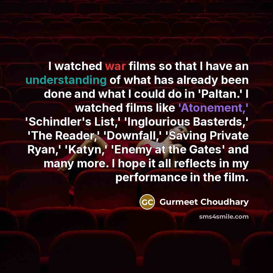 “I watched war films so that I have an understanding of what has already been done and what I could do in 'Paltan.' I watched films like 'Atonement,' 'Schindler's List,' 'Inglourious Basterds,' 'The Reader,' 'Downfall,' 'Saving Private Ryan,' 'Katyn,' 'Enemy at the Gates' and many more. I hope it…” quote by Gurmeet Choudhary