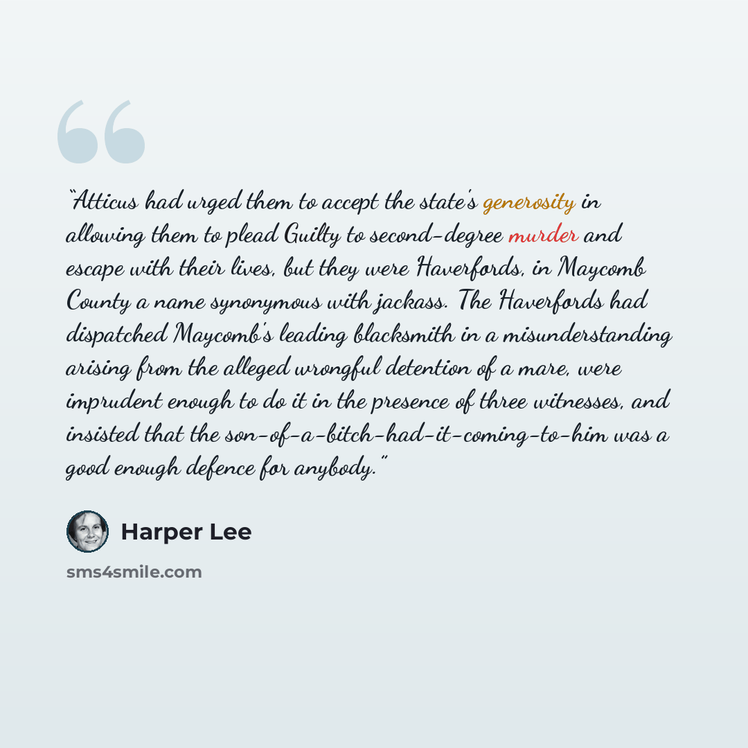 “Atticus had urged them to accept the state's generosity in allowing them to plead Guilty to second-degree murder and escape with their lives, but they were Haverfords, in Maycomb County a name synonymous with jackass. The Haverfords had dispatched Maycomb's leading blacksmith in a misunderstanding…” quote by Harper Lee