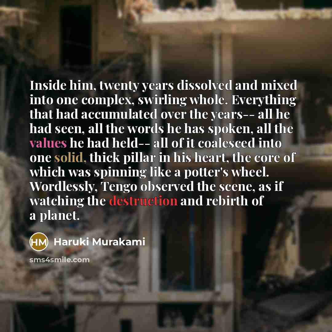 “Inside him, twenty years dissolved and mixed into one complex, swirling whole. Everything that had accumulated over the years-- all he had seen, all the words he has spoken, all the values he had held-- all of it coalesced into one solid, thick pillar in his heart, the core of which was spinning…” quote by Haruki Murakami