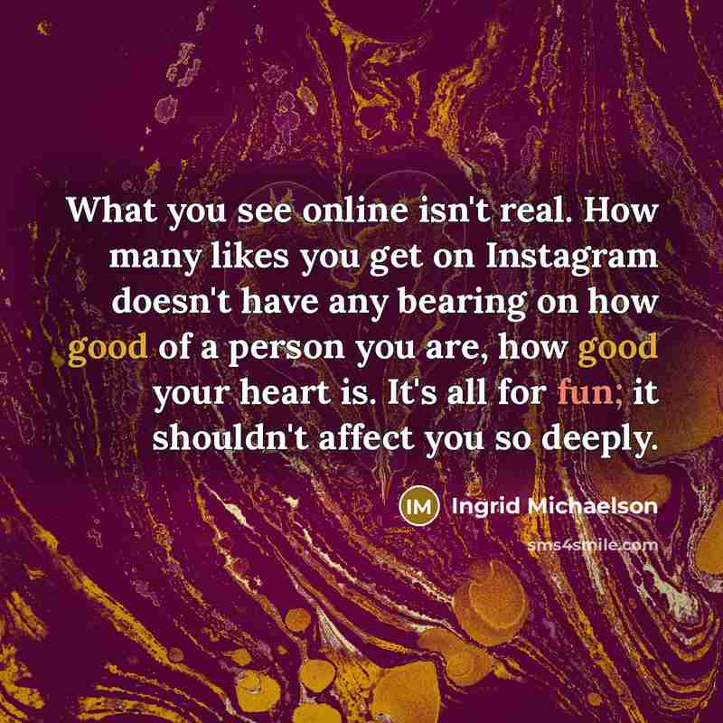 “What you see online isn't real. How many likes you get on Instagram doesn't have any bearing on how good of a person you are, how good your heart is. It's all for fun; it shouldn't affect you so deeply.” quote by Ingrid Michaelson