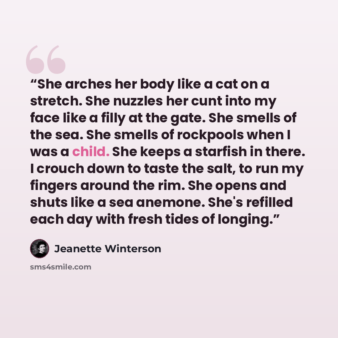 “She arches her body like a cat on a stretch. She nuzzles her cunt into my face like a filly at the gate. She smells of the sea. She smells of rockpools when I was a child. She keeps a starfish in there. I crouch down to taste the salt, to run my fingers around the rim. She opens and shuts like a…” quote by Jeanette Winterson
