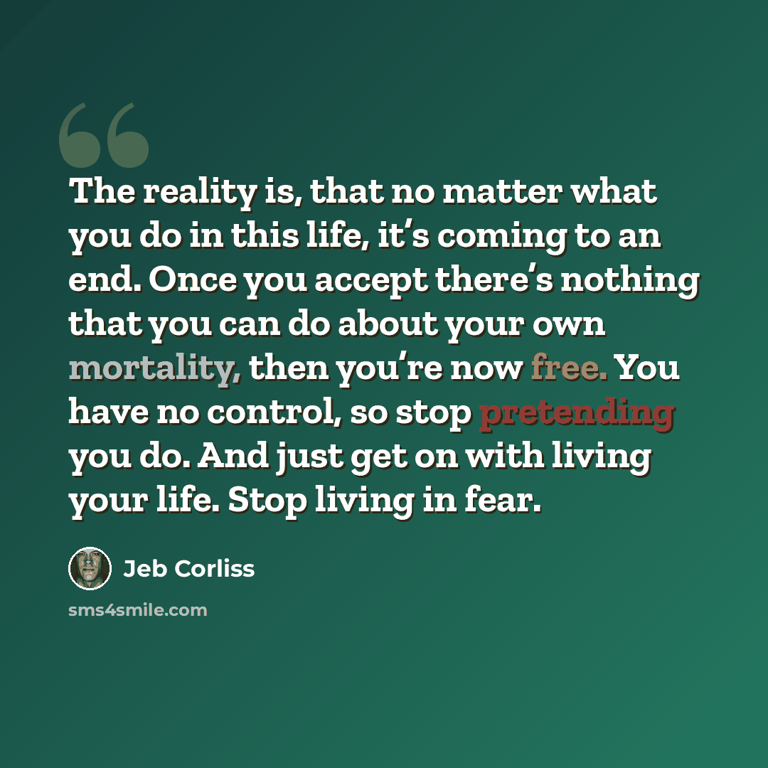 “The reality is, that no matter what you do in this life, it’s coming to an end. Once you accept there’s nothing that you can do about your own mortality, then you’re now free. You have no control, so stop pretending you do. And just get on with living your life. Stop living in fear.” quote by Jeb Corliss