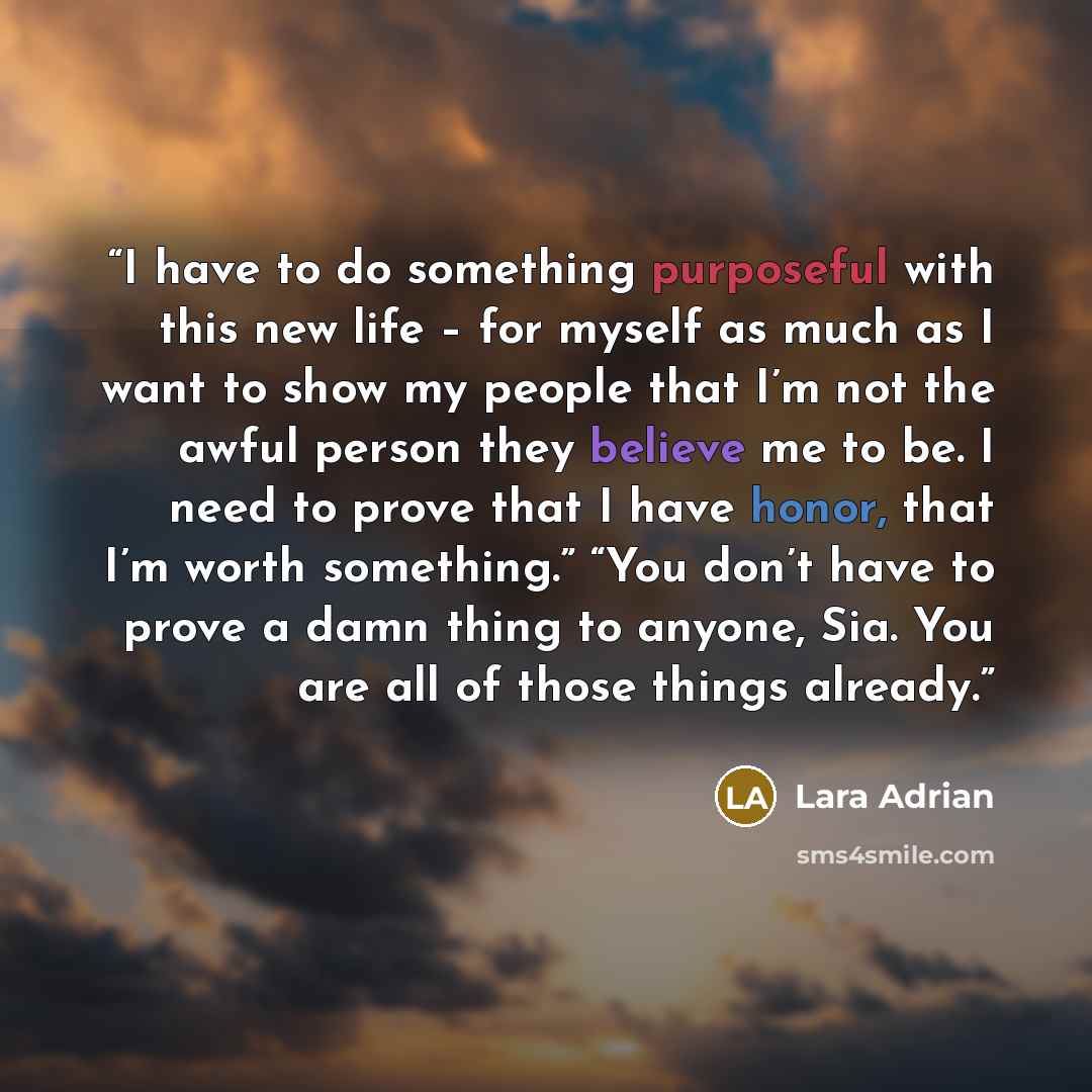 “I have to do something purposeful with this new life – for myself as much as I want to show my people that I’m not the awful person they believe me to be. I need to prove that I have honor, that I’m worth something.” “You don’t have to prove a damn thing to anyone, Sia. You are all of those things…” quote by Lara Adrian