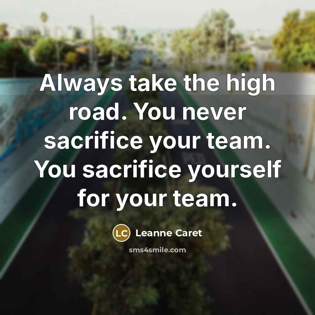 “Always take the high road. You never sacrifice your team. You sacrifice yourself for your team.” quote by Leanne Caret