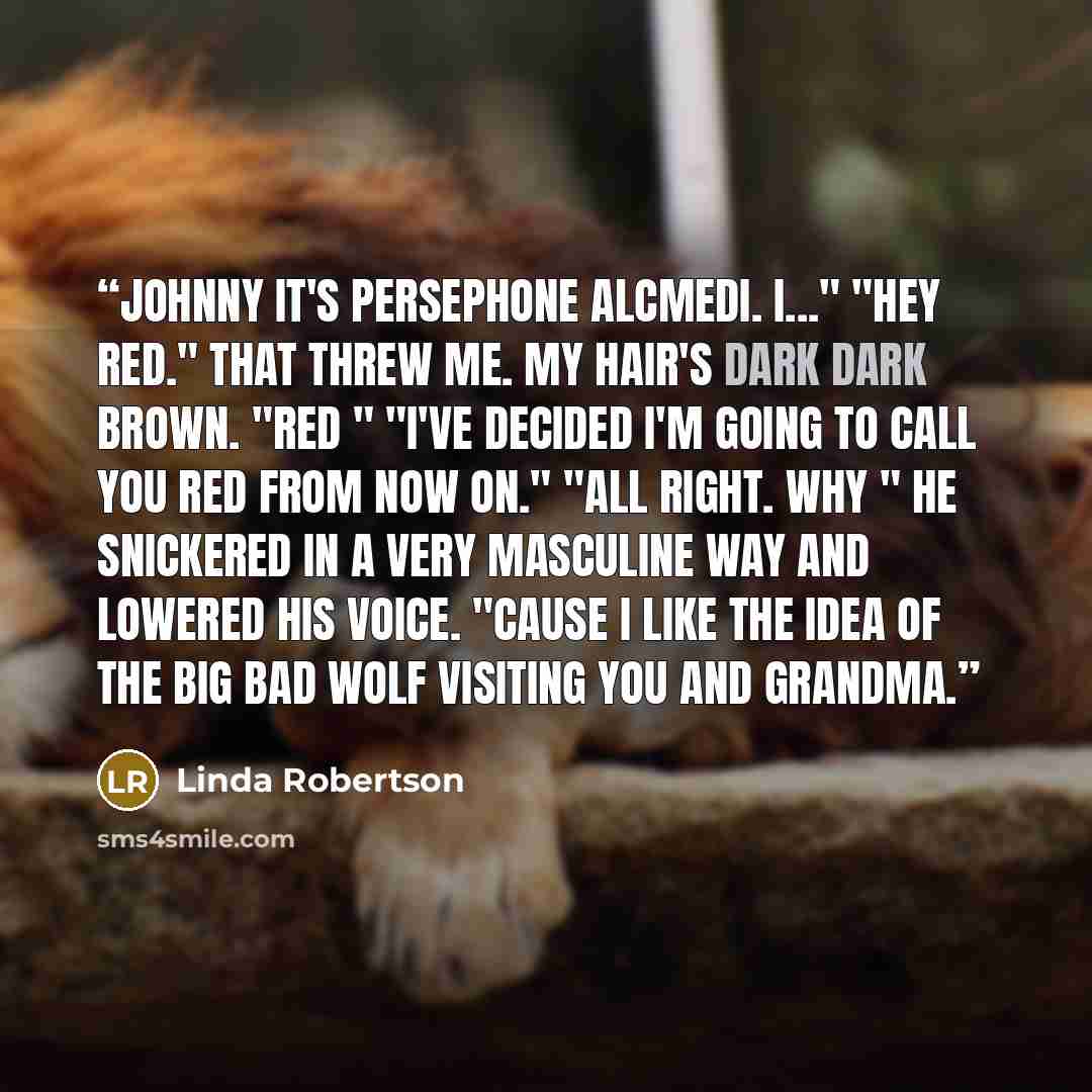 “Johnny it's Persephone Alcmedi. I..." "Hey Red." That threw me. My hair's dark dark brown. "Red " "I've decided I'm going to call you Red from now on." "All right. Why " He snickered in a very masculine way and lowered his voice. "Cause I like the idea of the big bad wolf visiting you and Grandma.” quote by Linda Robertson