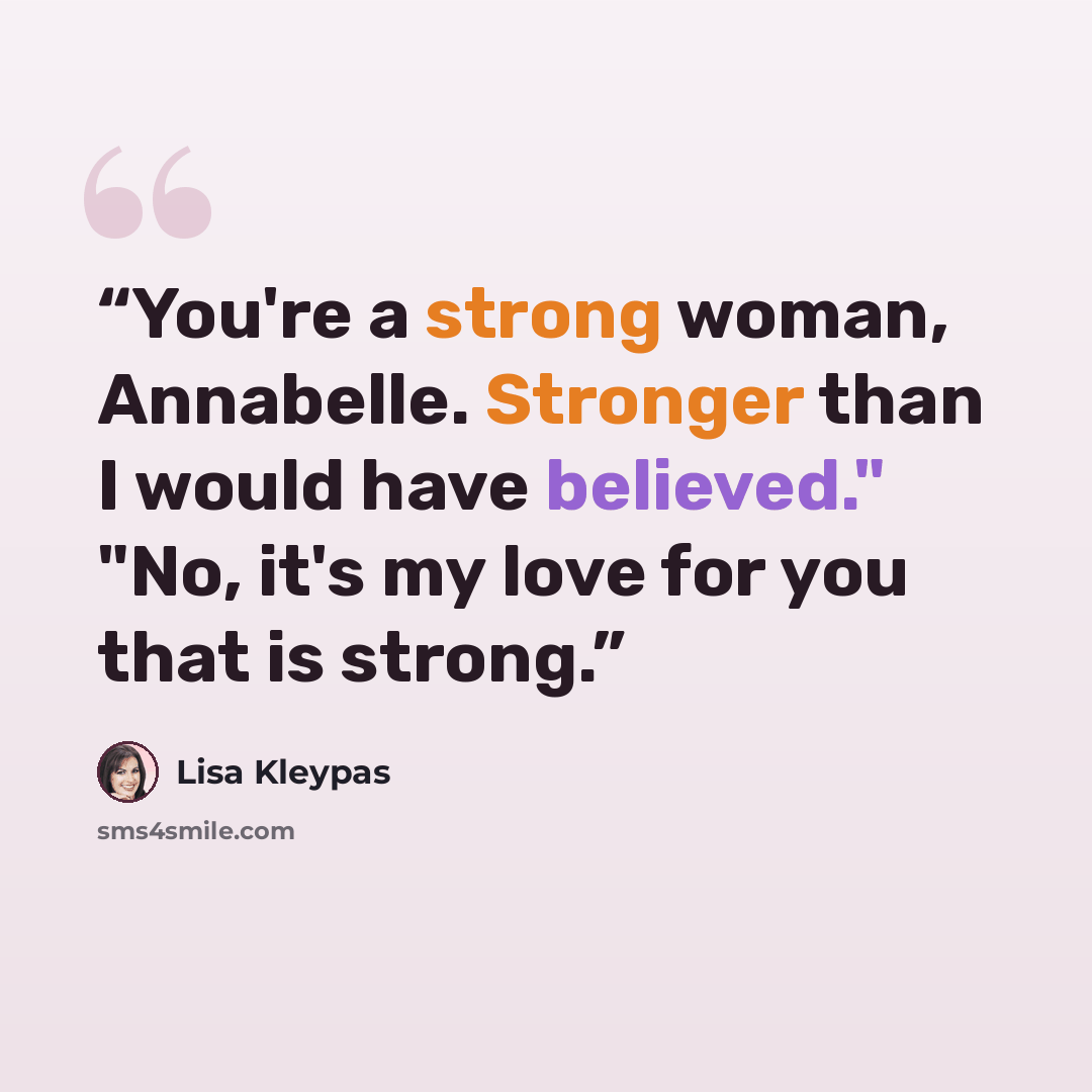 “You're a strong woman, Annabelle. Stronger than I would have believed." "No, it's my love for you that is strong.” quote by Lisa Kleypas