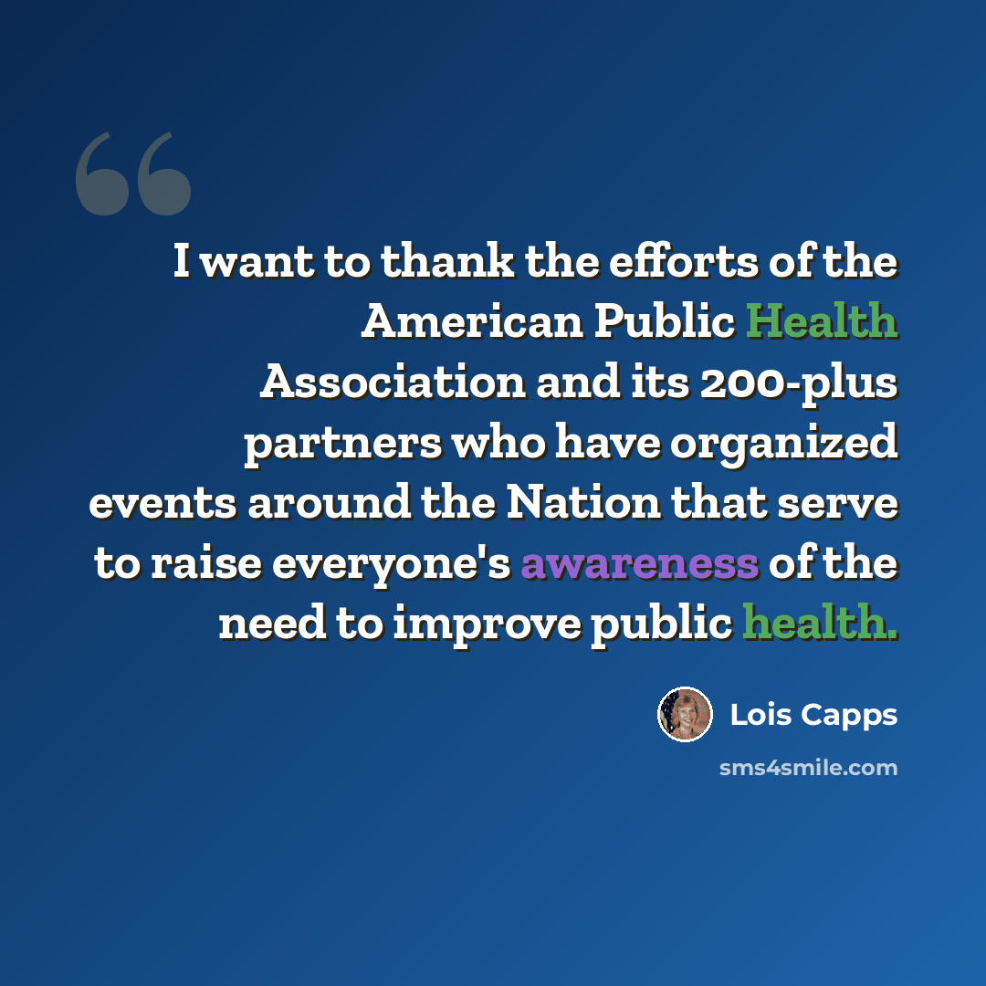 “I want to thank the efforts of the American Public Health Association and its 200-plus partners who have organized events around the Nation that serve to raise everyone's awareness of the need to improve public health.” quote by Lois Capps