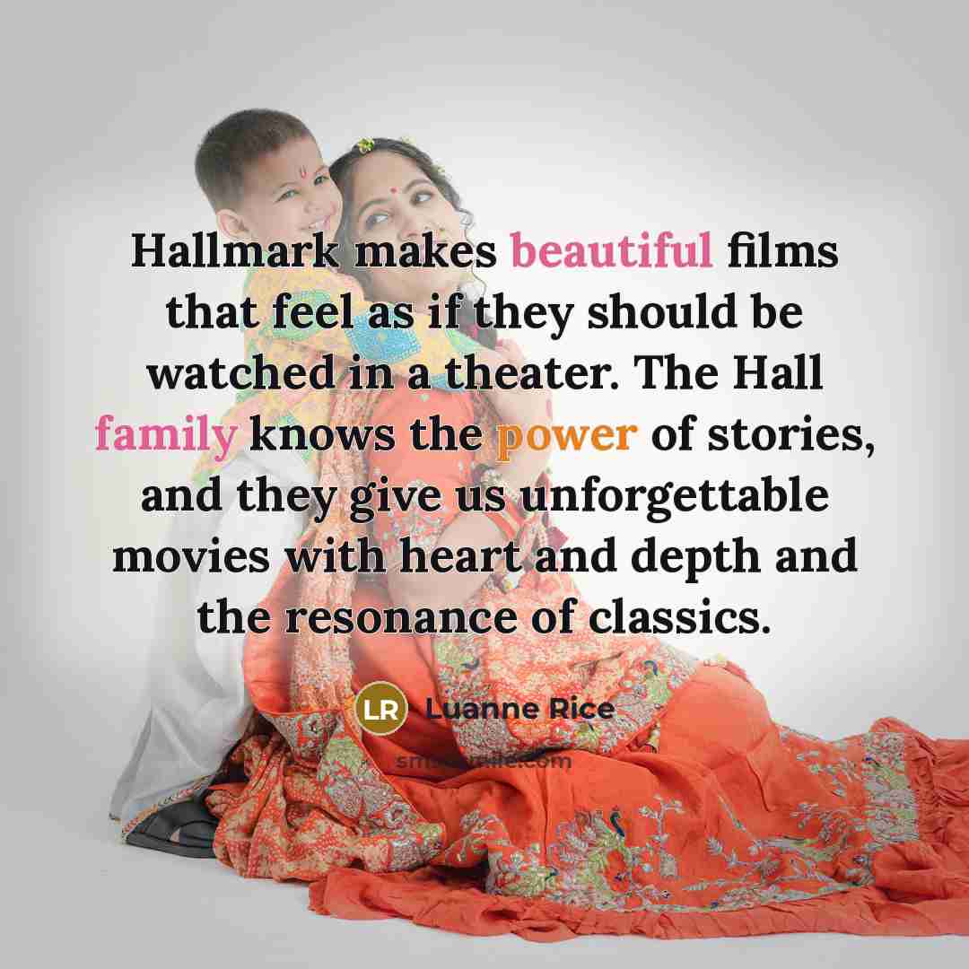 “Hallmark makes beautiful films that feel as if they should be watched in a theater. The Hall family knows the power of stories, and they give us unforgettable movies with heart and depth and the resonance of classics.” quote by Luanne Rice
