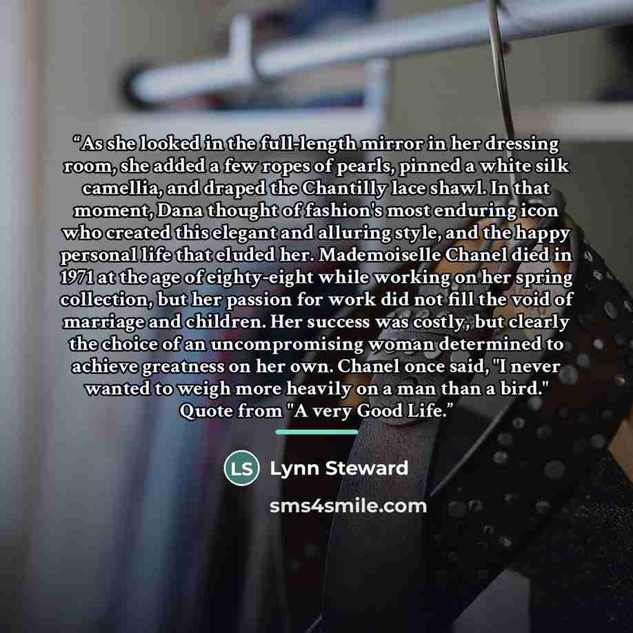 “As she looked in the full-length mirror in her dressing room, she added a few ropes of pearls, pinned a white silk camellia, and draped the Chantilly lace shawl. In that moment, Dana thought of fashion's most enduring icon who created this elegant and alluring style, and the happy personal life…” quote by Lynn Steward