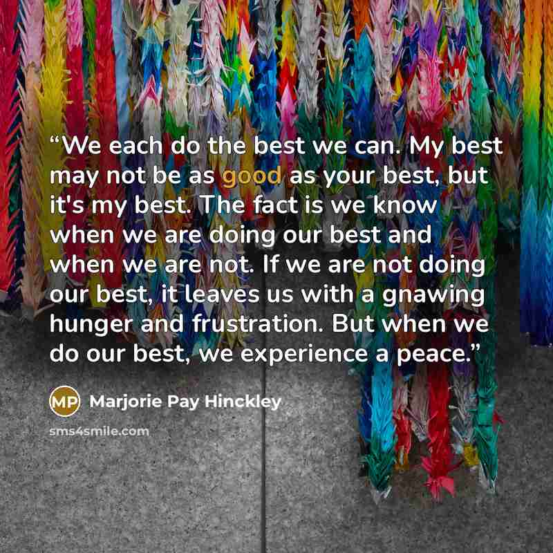 “We each do the best we can. My best may not be as good as your best, but it's my best. The fact is we know when we are doing our best and when we are not. If we are not doing our best, it leaves us with a gnawing hunger and frustration. But when we do our best, we experience a peace.” quote by Marjorie Pay Hinckley