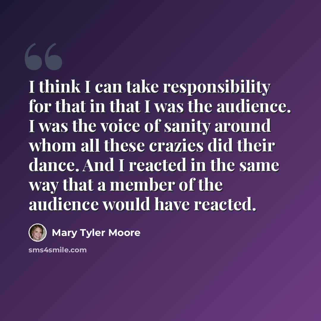 “I think I can take responsibility for that in that I was the audience. I was the voice of sanity around whom all these crazies did their dance. And I reacted in the same way that a member of the audience would have reacted.” quote by Mary Tyler Moore
