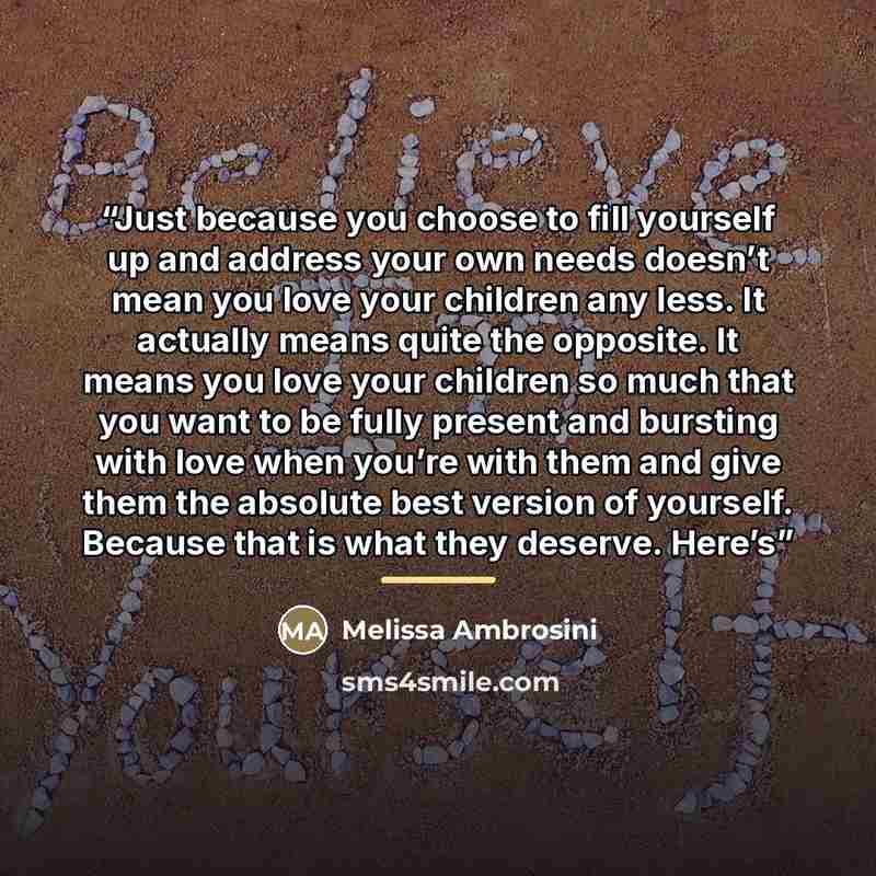 “Just because you choose to fill yourself up and address your own needs doesn’t mean you love your children any less. It actually means quite the opposite. It means you love your children so much that you want to be fully present and bursting with love when you’re with them and give them the…” quote by Melissa Ambrosini