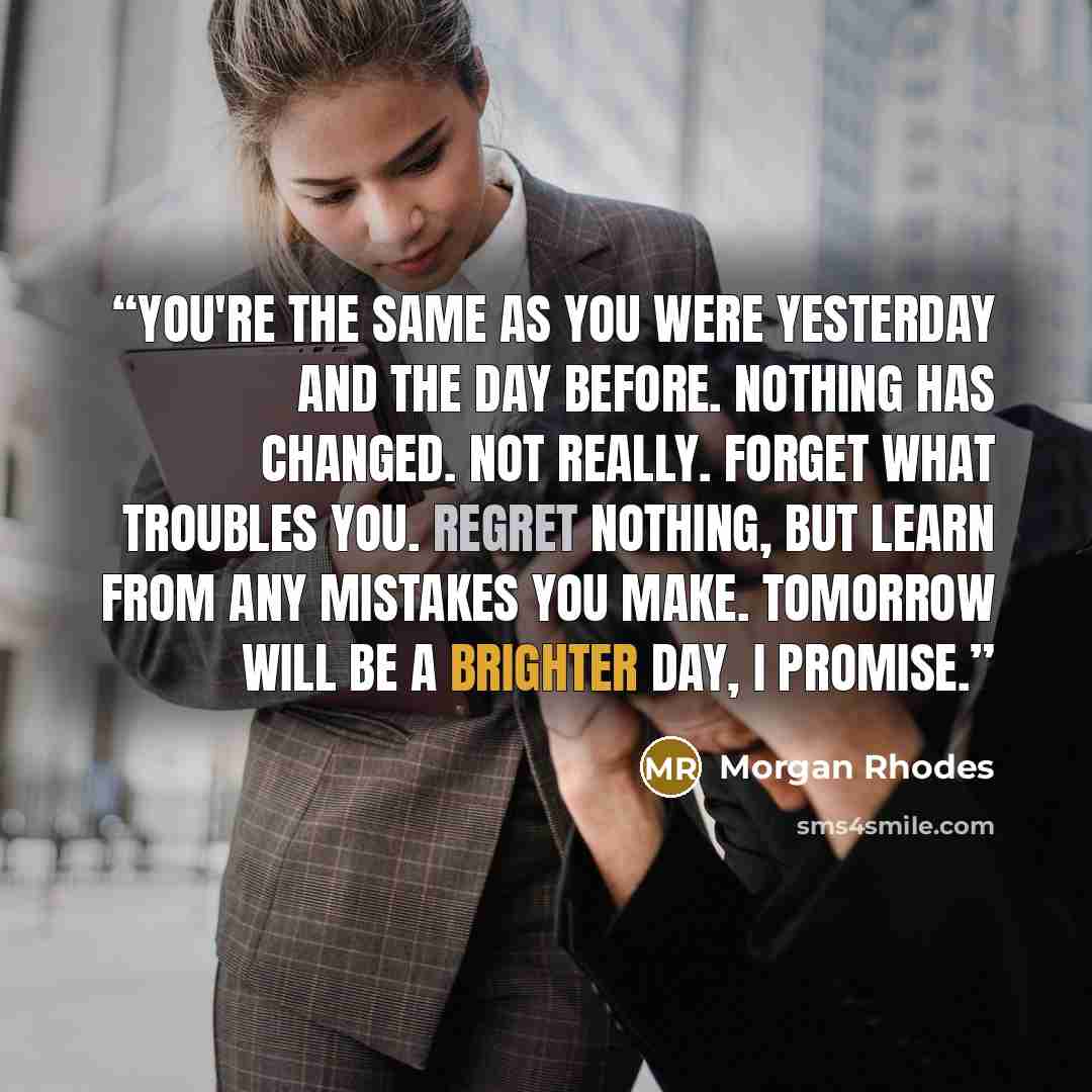 “You're the same as you were yesterday and the day before. Nothing has changed. Not really. Forget what troubles you. Regret nothing, but learn from any mistakes you make. Tomorrow will be a brighter day, I promise.” quote by Morgan Rhodes