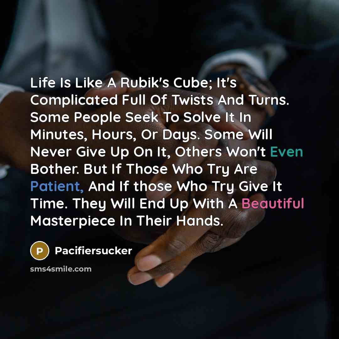 “Life Is Like A Rubik's Cube; It's Complicated Full Of Twists And Turns. Some People Seek To Solve It In Minutes, Hours, Or Days. Some Will Never Give Up On It, Others Won't Even Bother. But If Those Who Try Are Patient, And If those Who Try Give It Time. They Will End Up With A Beautiful…” quote by Pacifiersucker