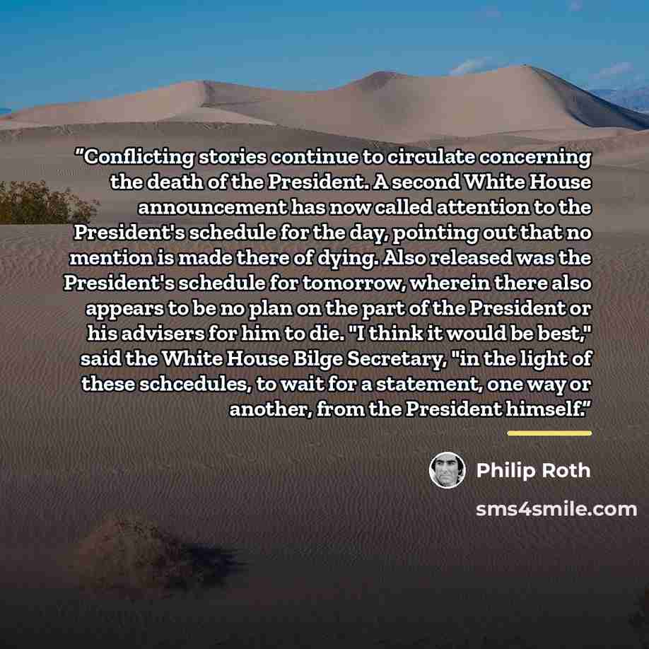 “Conflicting stories continue to circulate concerning the death of the President. A second White House announcement has now called attention to the President's schedule for the day, pointing out that no mention is made there of dying. Also released was the President's schedule for tomorrow, wherein…” quote by Philip Roth