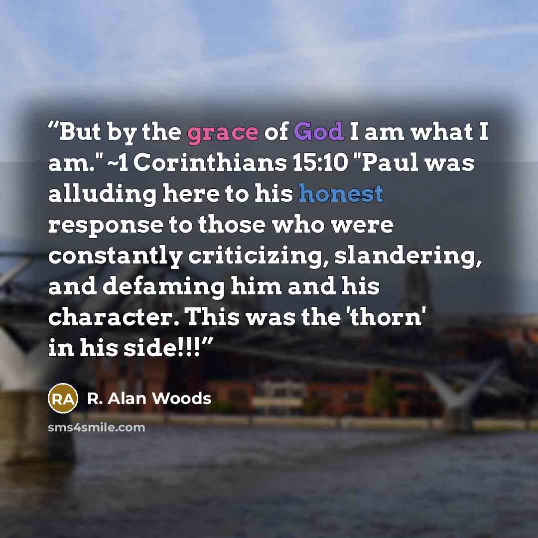 “But by the grace of God I am what I am." ~1 Corinthians 15:10 "Paul was alluding here to his honest response to those who were constantly criticizing, slandering, and defaming him and his character. This was the 'thorn' in his side!!!” quote by R. Alan Woods