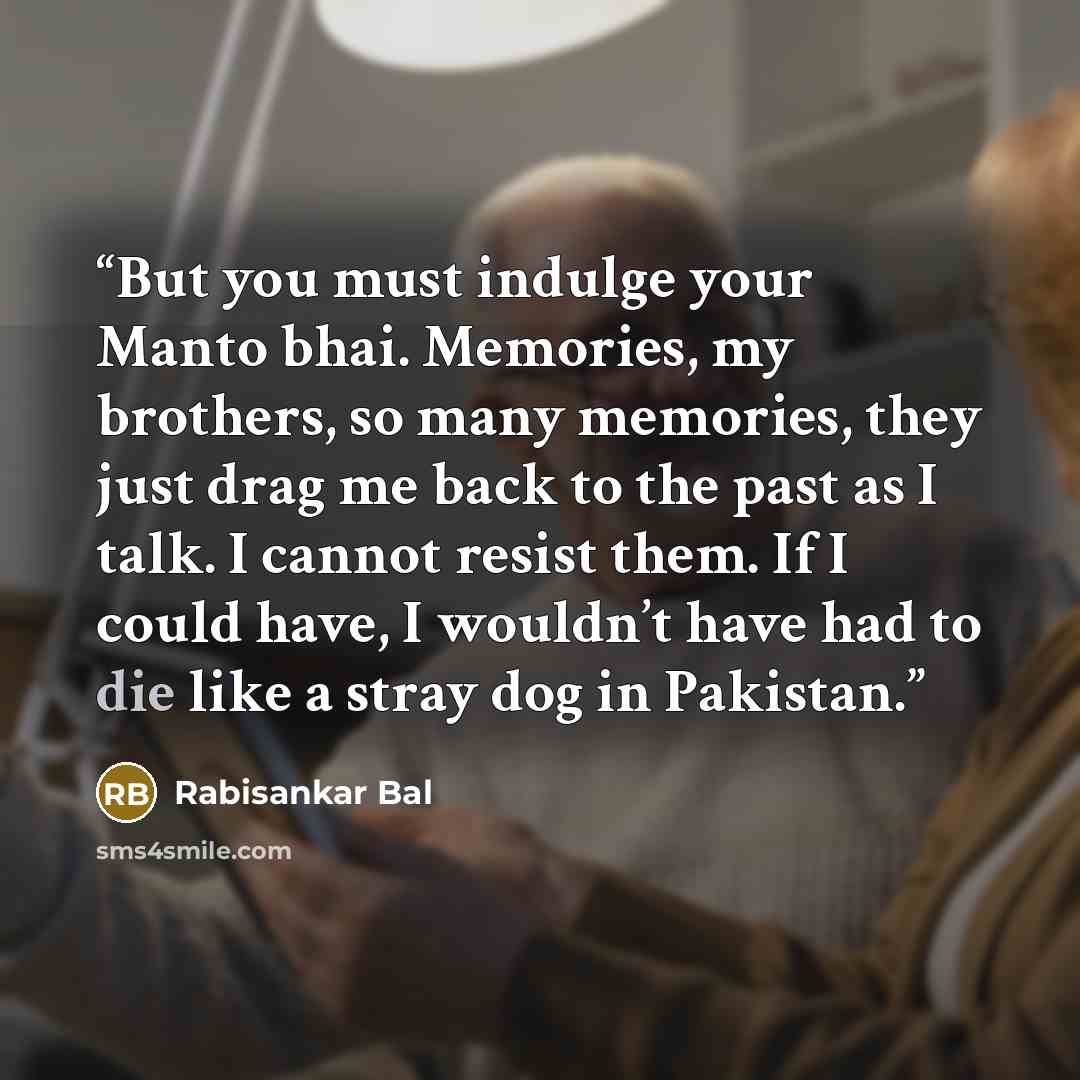“But you must indulge your Manto bhai. Memories, my brothers, so many memories, they just drag me back to the past as I talk. I cannot resist them. If I could have, I wouldn’t have had to die like a stray dog in Pakistan.” quote by Rabisankar Bal