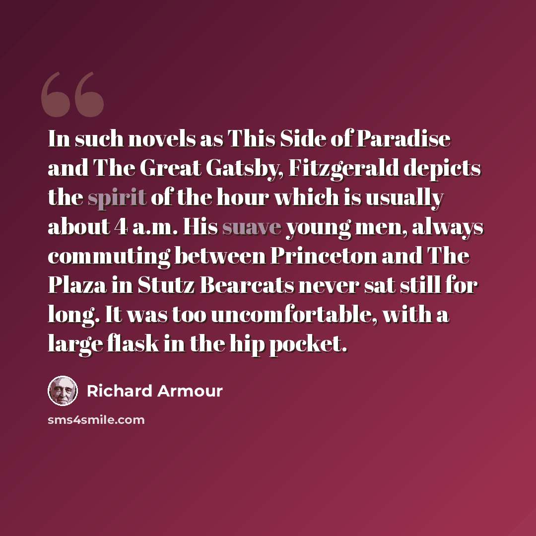 “In such novels as This Side of Paradise and The Great Gatsby, Fitzgerald depicts the spirit of the hour which is usually about 4 a.m. His suave young men, always commuting between Princeton and The Plaza in Stutz Bearcats never sat still for long. It was too uncomfortable, with a large flask in…” quote by Richard Armour