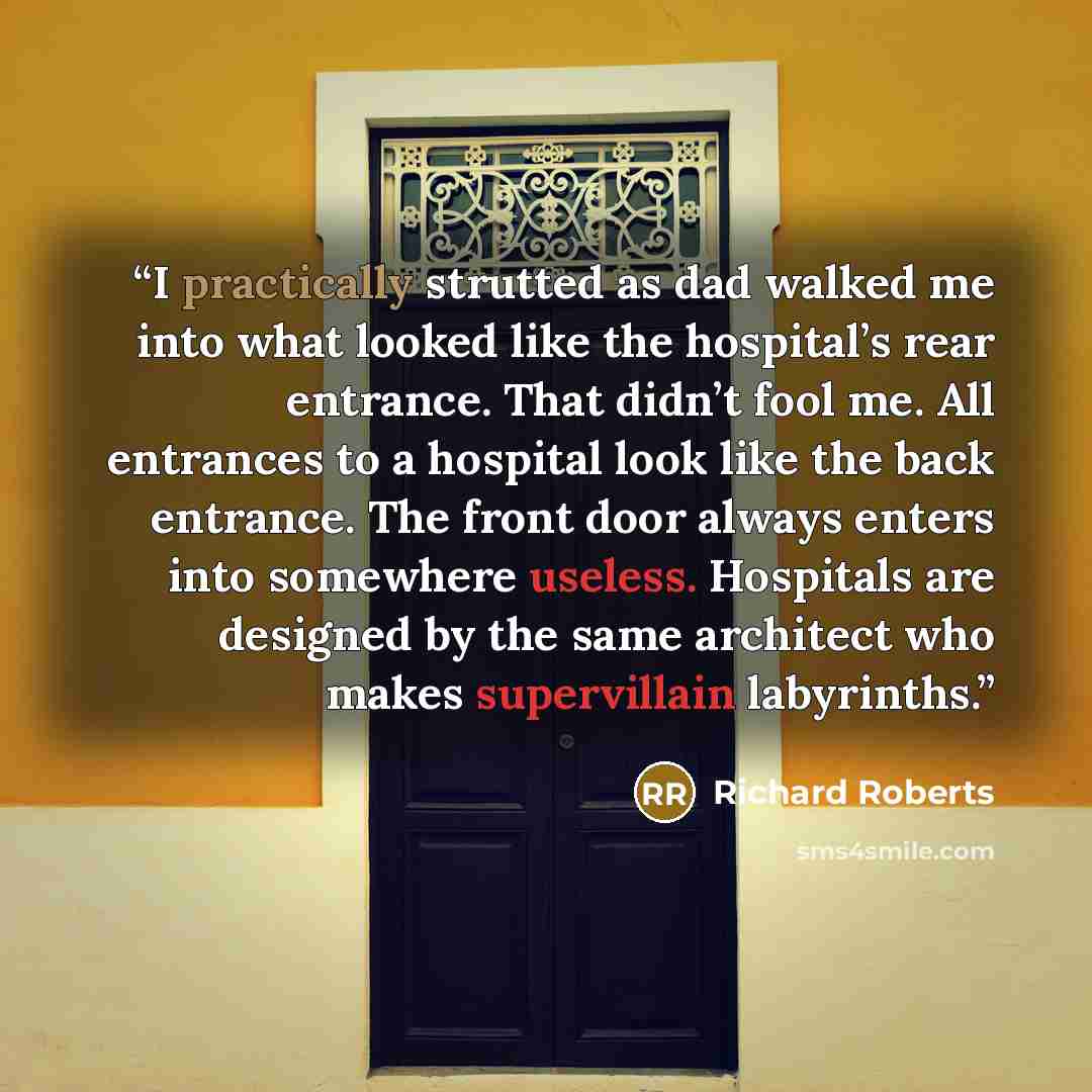 “I practically strutted as dad walked me into what looked like the hospital’s rear entrance. That didn’t fool me. All entrances to a hospital look like the back entrance. The front door always enters into somewhere useless. Hospitals are designed by the same architect who makes supervillain…” quote by Richard Roberts