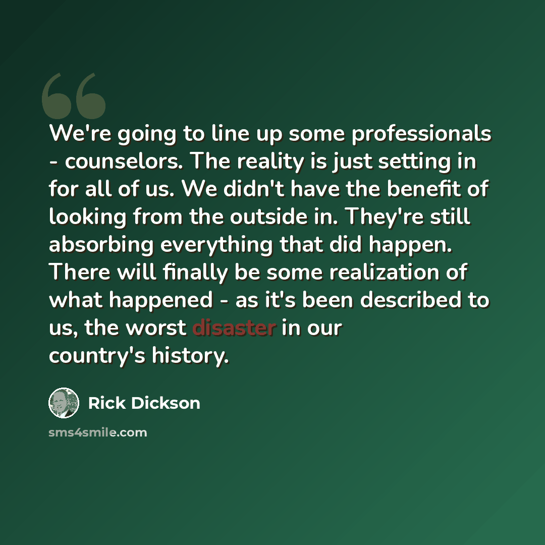 “We're going to line up some professionals - counselors. The reality is just setting in for all of us. We didn't have the benefit of looking from the outside in. They're still absorbing everything that did happen. There will finally be some realization of what happened - as it's been described to…” quote by Rick Dickson