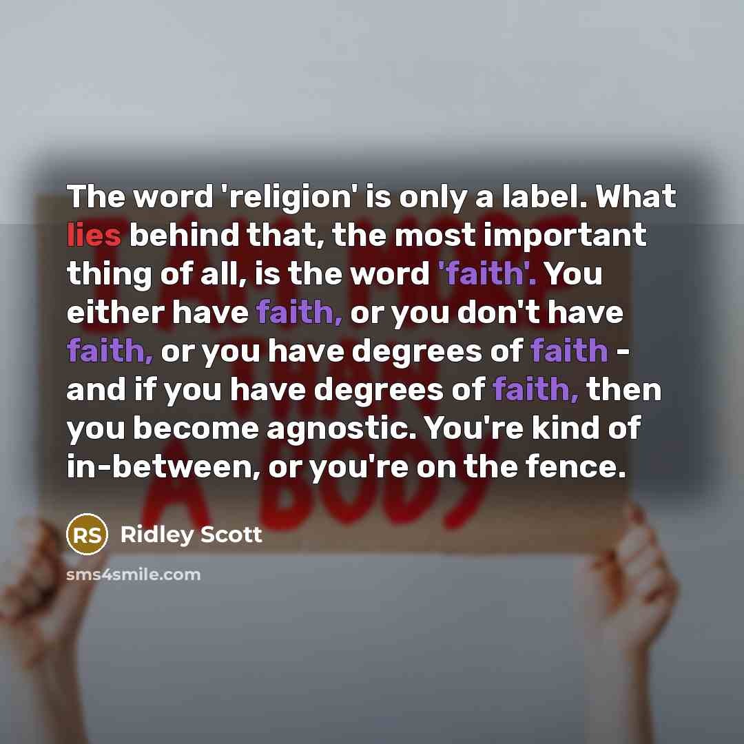 “The word 'religion' is only a label. What lies behind that, the most important thing of all, is the word 'faith'. You either have faith, or you don't have faith, or you have degrees of faith - and if you have degrees of faith, then you become agnostic. You're kind of in-between, or you're on the…” quote by Ridley Scott