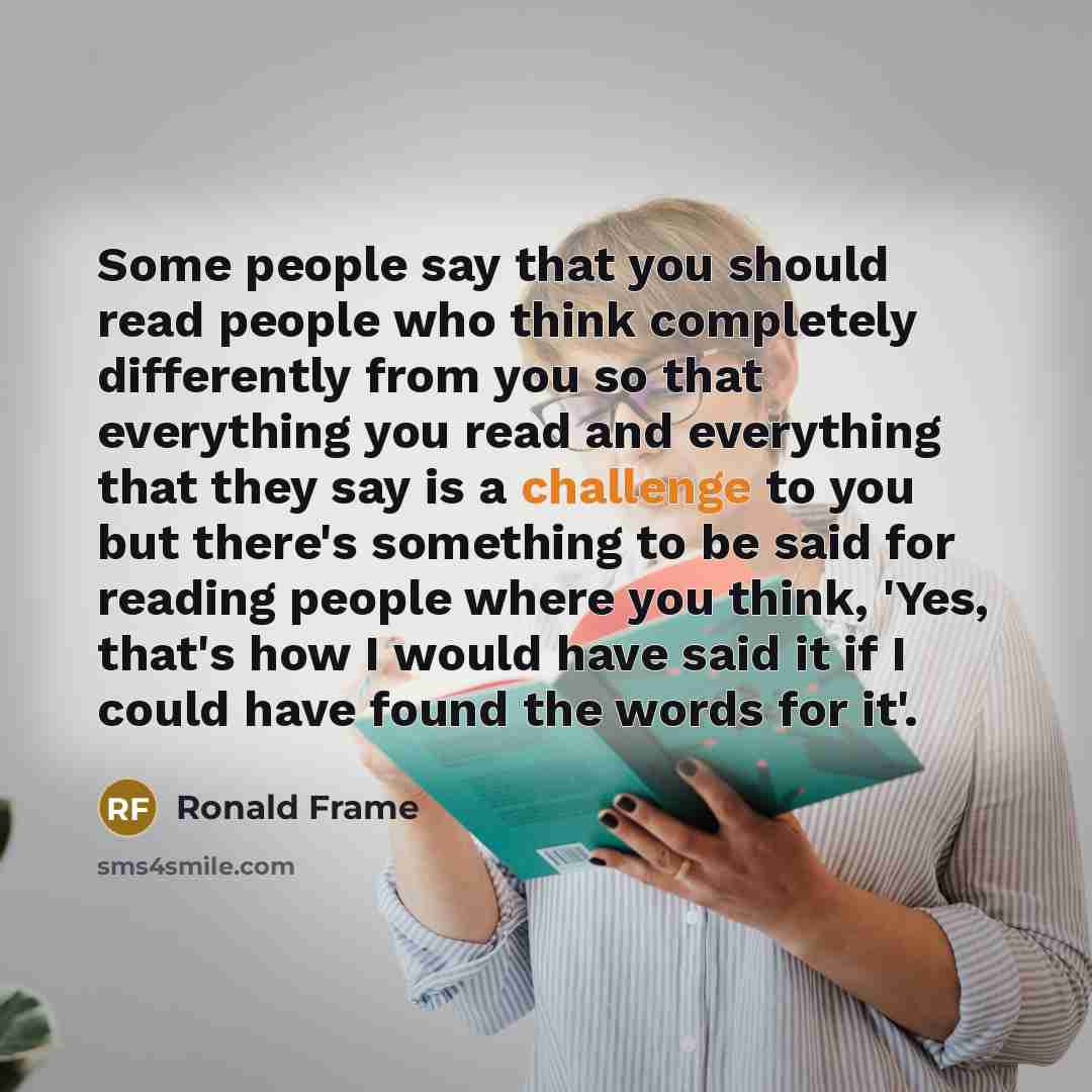 “Some people say that you should read people who think completely differently from you so that everything you read and everything that they say is a challenge to you but there's something to be said for reading people where you think, 'Yes, that's how I would have said it if I could have found the…” quote by Ronald Frame