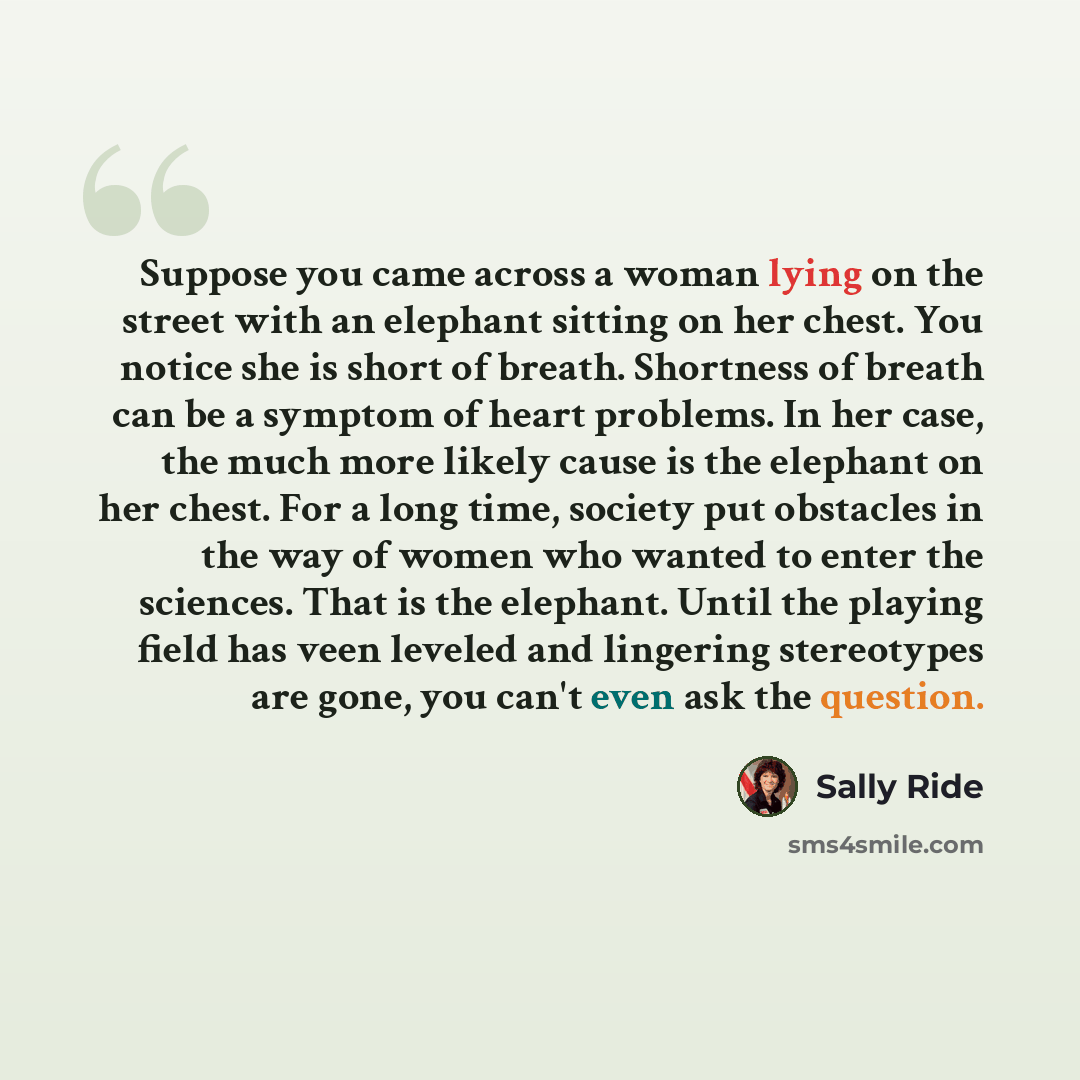“Suppose you came across a woman lying on the street with an elephant sitting on her chest. You notice she is short of breath. Shortness of breath can be a symptom of heart problems. In her case, the much more likely cause is the elephant on her chest. For a long time, society put obstacles in the…” quote by Sally Ride