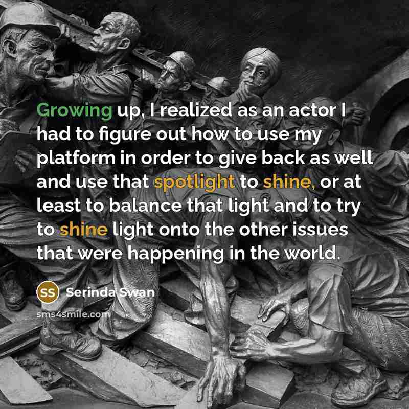 “Growing up, I realized as an actor I had to figure out how to use my platform in order to give back as well and use that spotlight to shine, or at least to balance that light and to try to shine light onto the other issues that were happening in the world.” quote by Serinda Swan