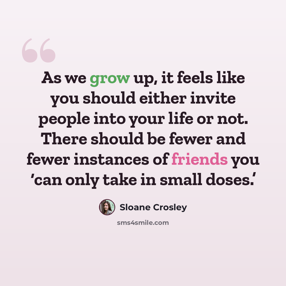 “As we grow up, it feels like you should either invite people into your life or not. There should be fewer and fewer instances of friends you ‘can only take in small doses.’” quote by Sloane Crosley