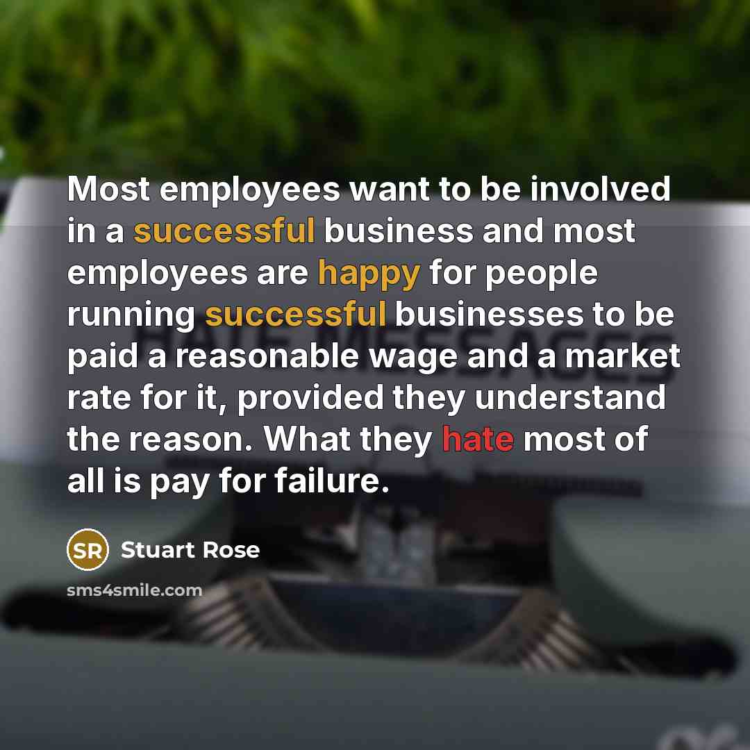 “Most employees want to be involved in a successful business and most employees are happy for people running successful businesses to be paid a reasonable wage and a market rate for it, provided they understand the reason. What they hate most of all is pay for failure.” quote by Stuart Rose