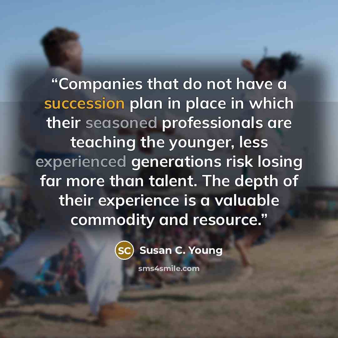 “Companies that do not have a succession plan in place in which their seasoned professionals are teaching the younger, less experienced generations risk losing far more than talent. The depth of their experience is a valuable commodity and resource.” quote by Susan C. Young