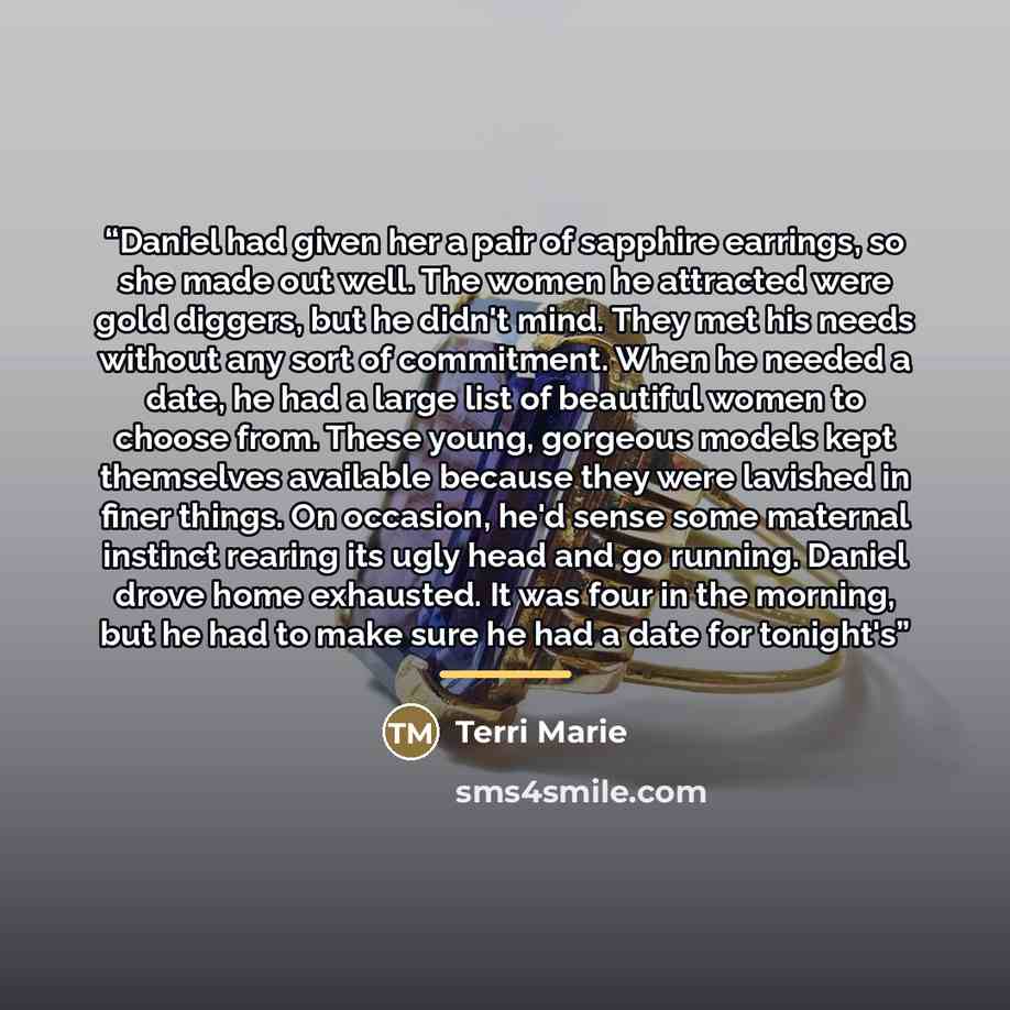 “Daniel had given her a pair of sapphire earrings, so she made out well. The women he attracted were gold diggers, but he didn't mind. They met his needs without any sort of commitment. When he needed a date, he had a large list of beautiful women to choose from. These young, gorgeous models kept…” quote by Terri Marie
