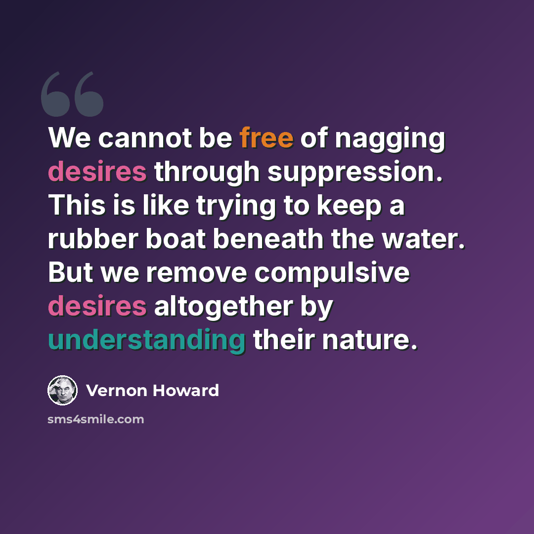 “We cannot be free of nagging desires through suppression. This is like trying to keep a rubber boat beneath the water. But we remove compulsive desires altogether by understanding their nature.” quote by Vernon Howard