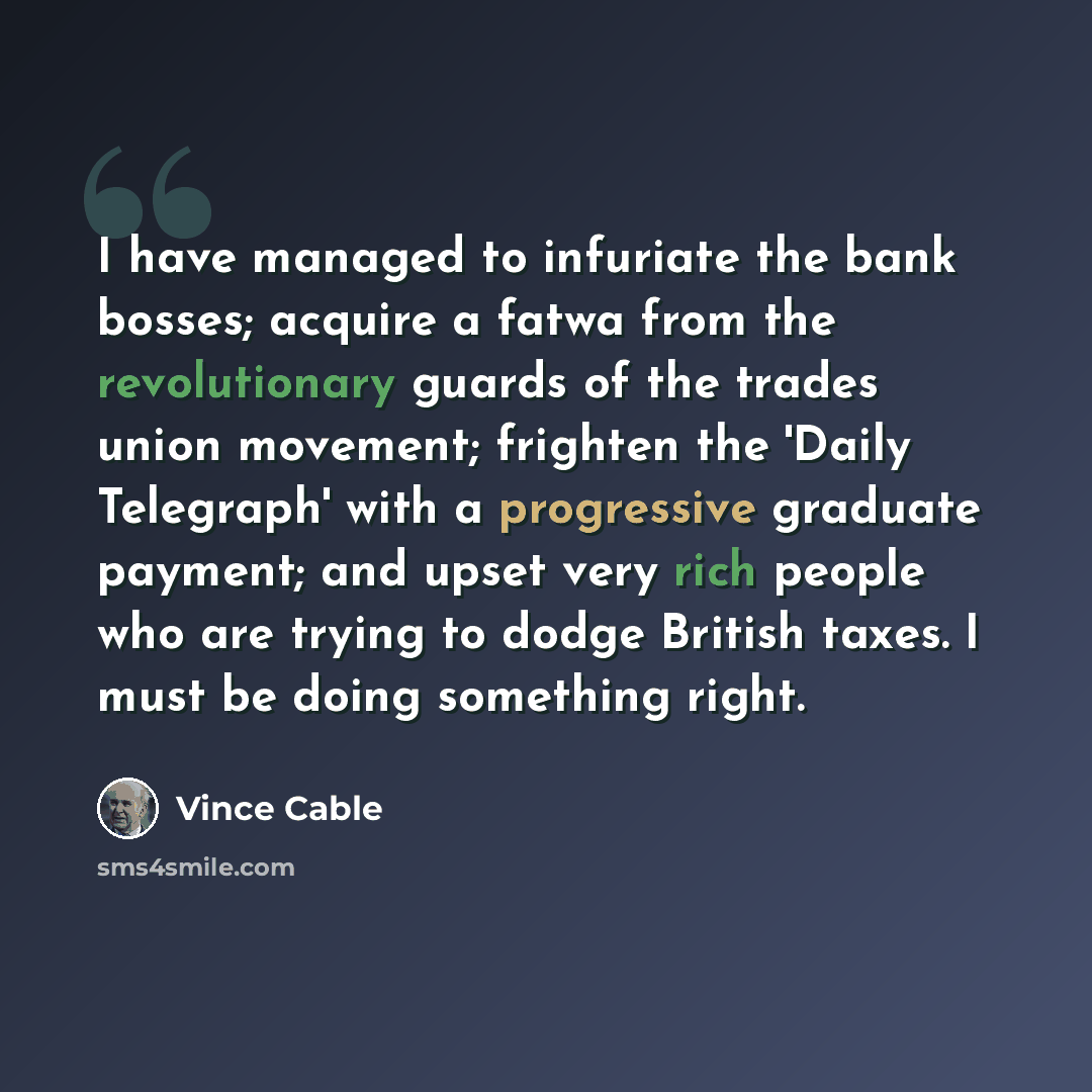 “I have managed to infuriate the bank bosses; acquire a fatwa from the revolutionary guards of the trades union movement; frighten the 'Daily Telegraph' with a progressive graduate payment; and upset very rich people who are trying to dodge British taxes. I must be doing something right.” quote by Vince Cable
