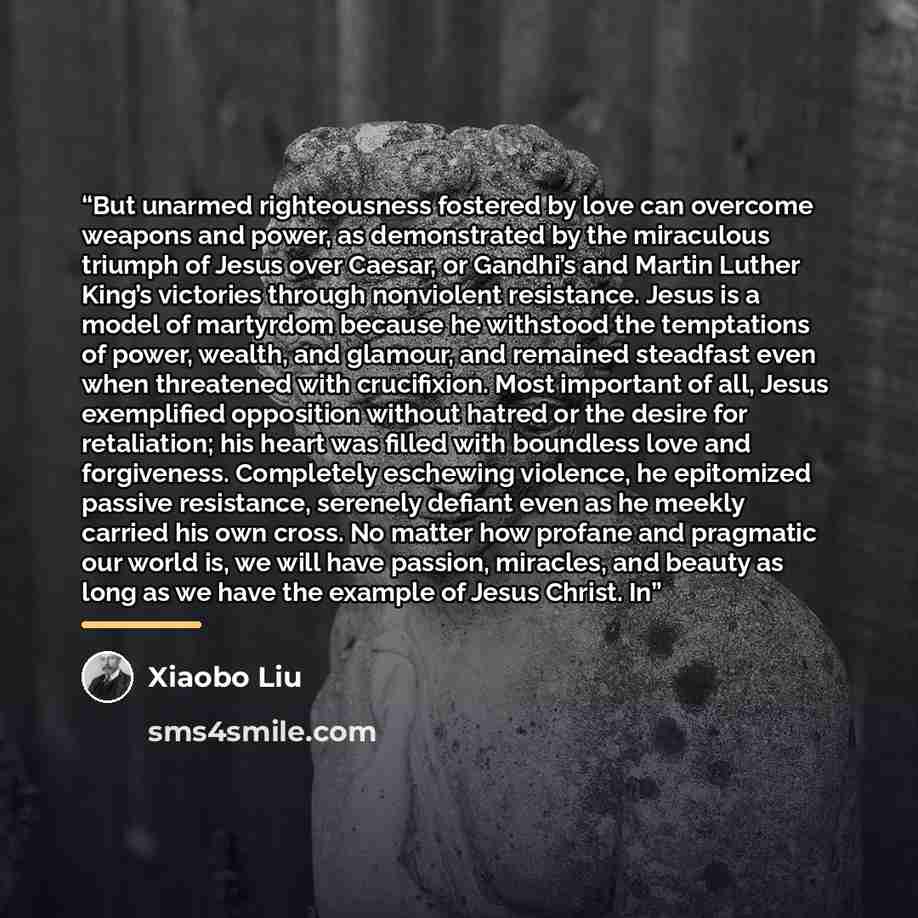 “But unarmed righteousness fostered by love can overcome weapons and power, as demonstrated by the miraculous triumph of Jesus over Caesar, or Gandhi’s and Martin Luther King’s victories through nonviolent resistance. Jesus is a model of martyrdom because he withstood the temptations of power…” quote by Xiaobo Liu