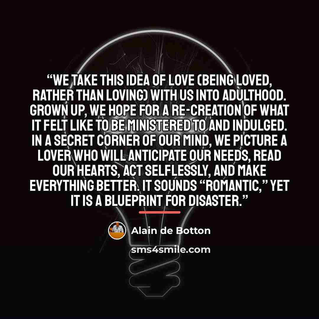 “We take this idea of love (being loved, rather than loving) with us into adulthood. Grown up, we hope for a re-creation of what it felt like to be ministered to and indulged. In a secret corner of our mind, we picture a lover who will anticipate our needs, read our hearts, act selflessly, and make…” quote by Alain de Botton