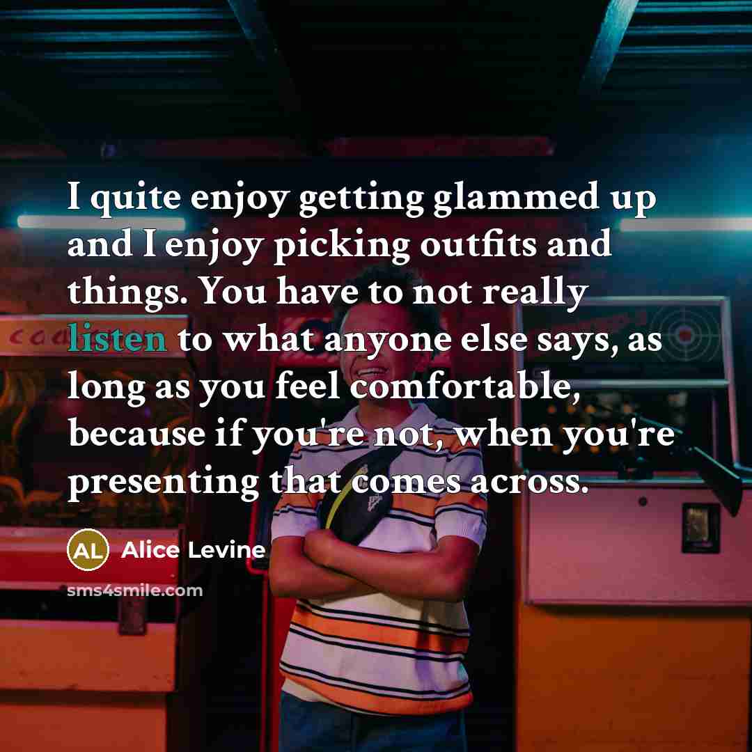 “I quite enjoy getting glammed up and I enjoy picking outfits and things. You have to not really listen to what anyone else says, as long as you feel comfortable, because if you're not, when you're presenting that comes across.” quote by Alice Levine