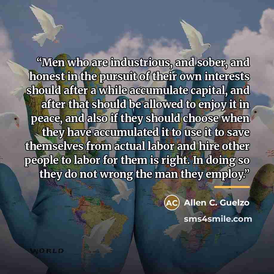 “Men who are industrious, and sober, and honest in the pursuit of their own interests should after a while accumulate capital, and after that should be allowed to enjoy it in peace, and also if they should choose when they have accumulated it to use it to save themselves from actual labor and hire…” quote by Allen C. Guelzo