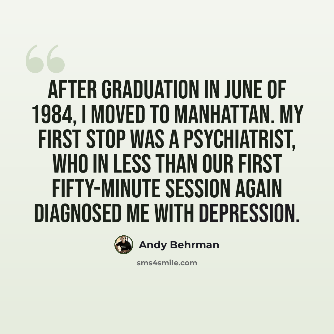 “After graduation in June of 1984, I moved to Manhattan. My first stop was a psychiatrist, who in less than our first fifty-minute session again diagnosed me with depression.” quote by Andy Behrman