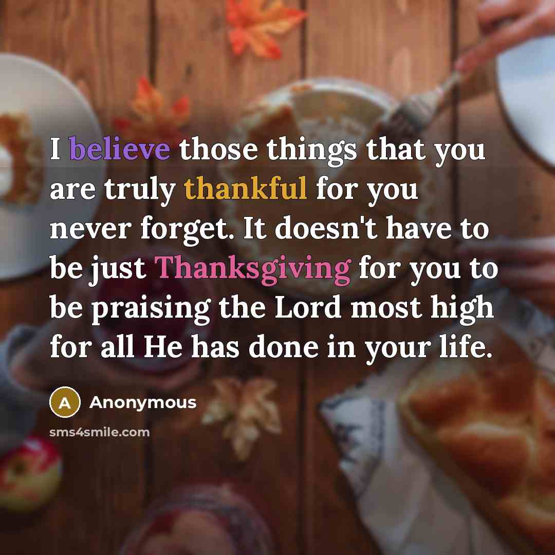 “I believe those things that you are truly thankful for you never forget. It doesn't have to be just Thanksgiving for you to be praising the Lord most high for all He has done in your life.” quote by Anonymous