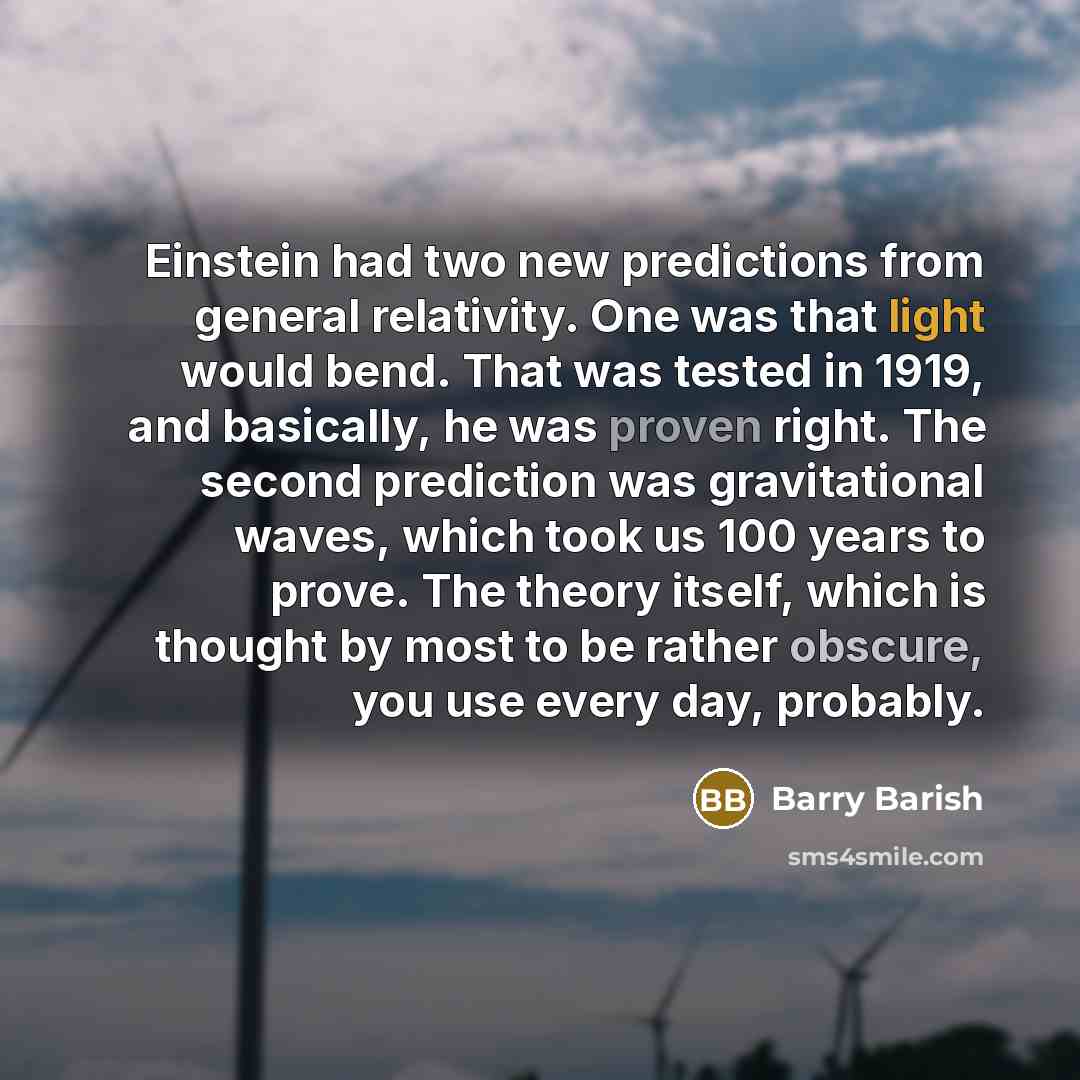 “Einstein had two new predictions from general relativity. One was that light would bend. That was tested in 1919, and basically, he was proven right. The second prediction was gravitational waves, which took us 100 years to prove. The theory itself, which is thought by most to be rather obscure…” quote by Barry Barish