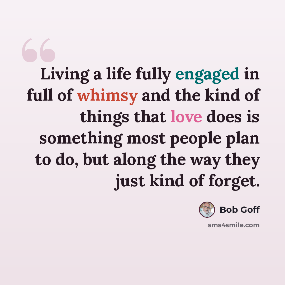 “Living a life fully engaged in full of whimsy and the kind of things that love does is something most people plan to do, but along the way they just kind of forget.” quote by Bob Goff