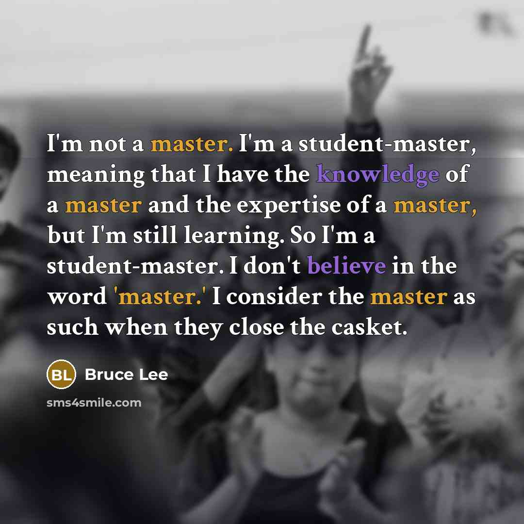 “I'm not a master. I'm a student-master, meaning that I have the knowledge of a master and the expertise of a master, but I'm still learning. So I'm a student-master. I don't believe in the word 'master.' I consider the master as such when they close the casket.” quote by Bruce Lee