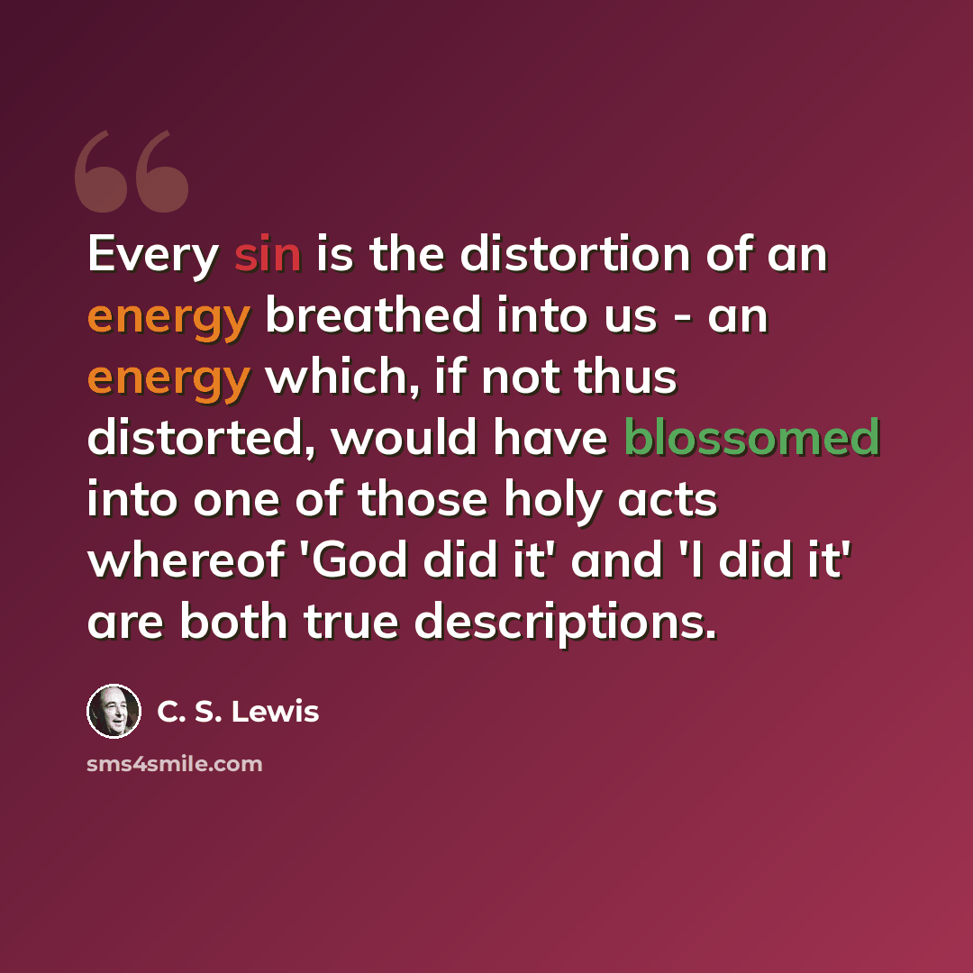 “Every sin is the distortion of an energy breathed into us - an energy which, if not thus distorted, would have blossomed into one of those holy acts whereof 'God did it' and 'I did it' are both true descriptions.” quote by C. S. Lewis