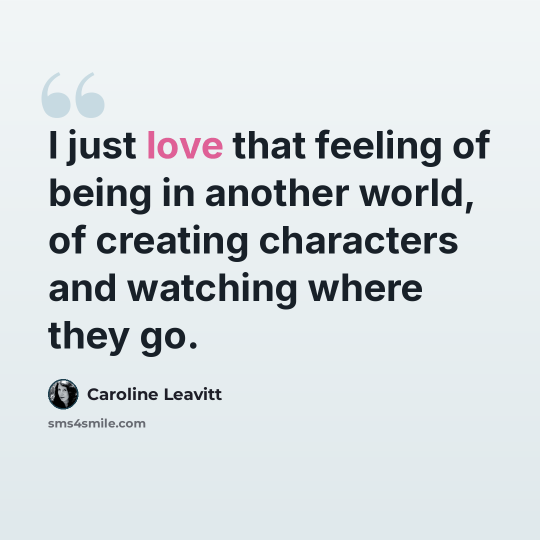 “I just love that feeling of being in another world, of creating characters and watching where they go.” quote by Caroline Leavitt