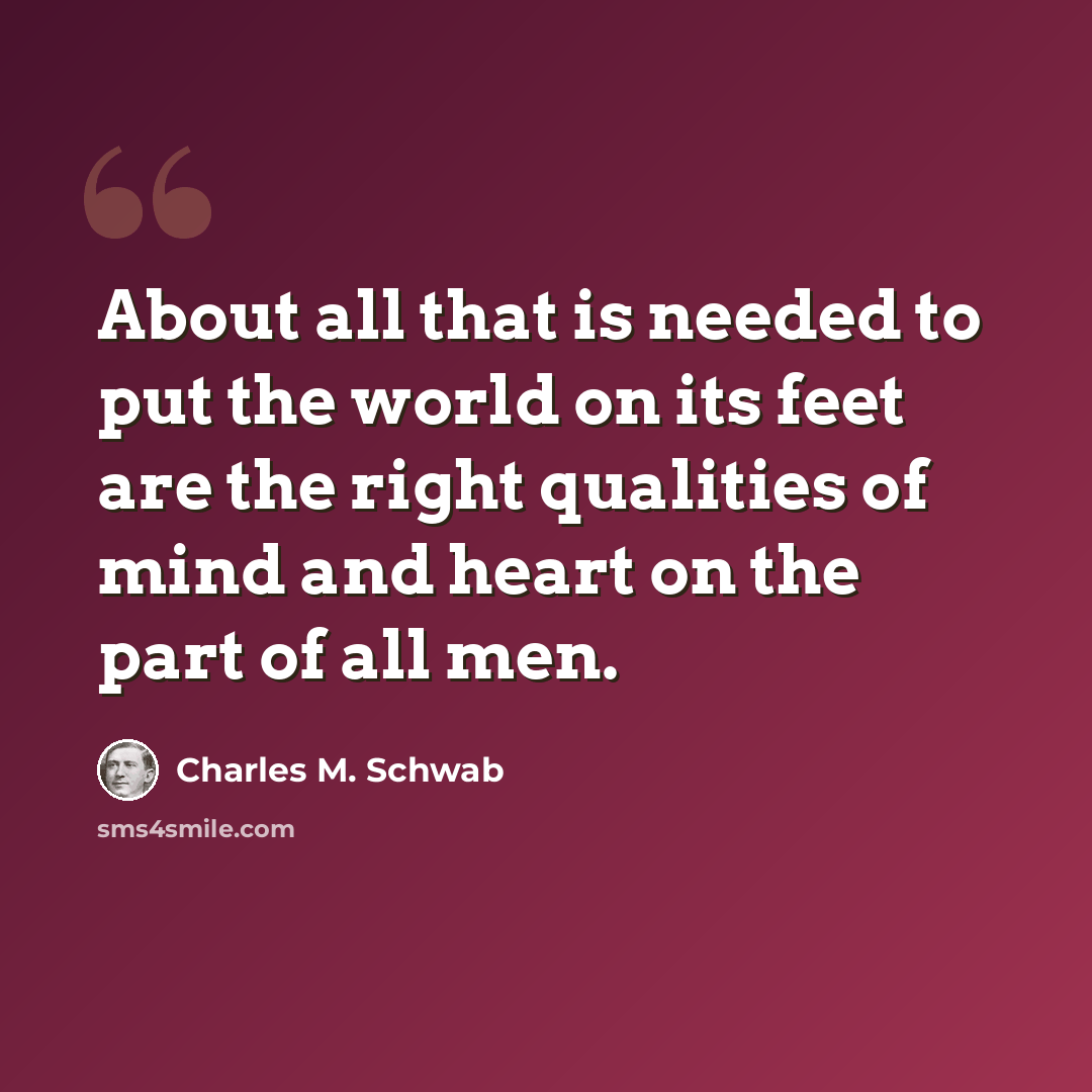 “About all that is needed to put the world on its feet are the right qualities of mind and heart on the part of all men.” quote by Charles M. Schwab