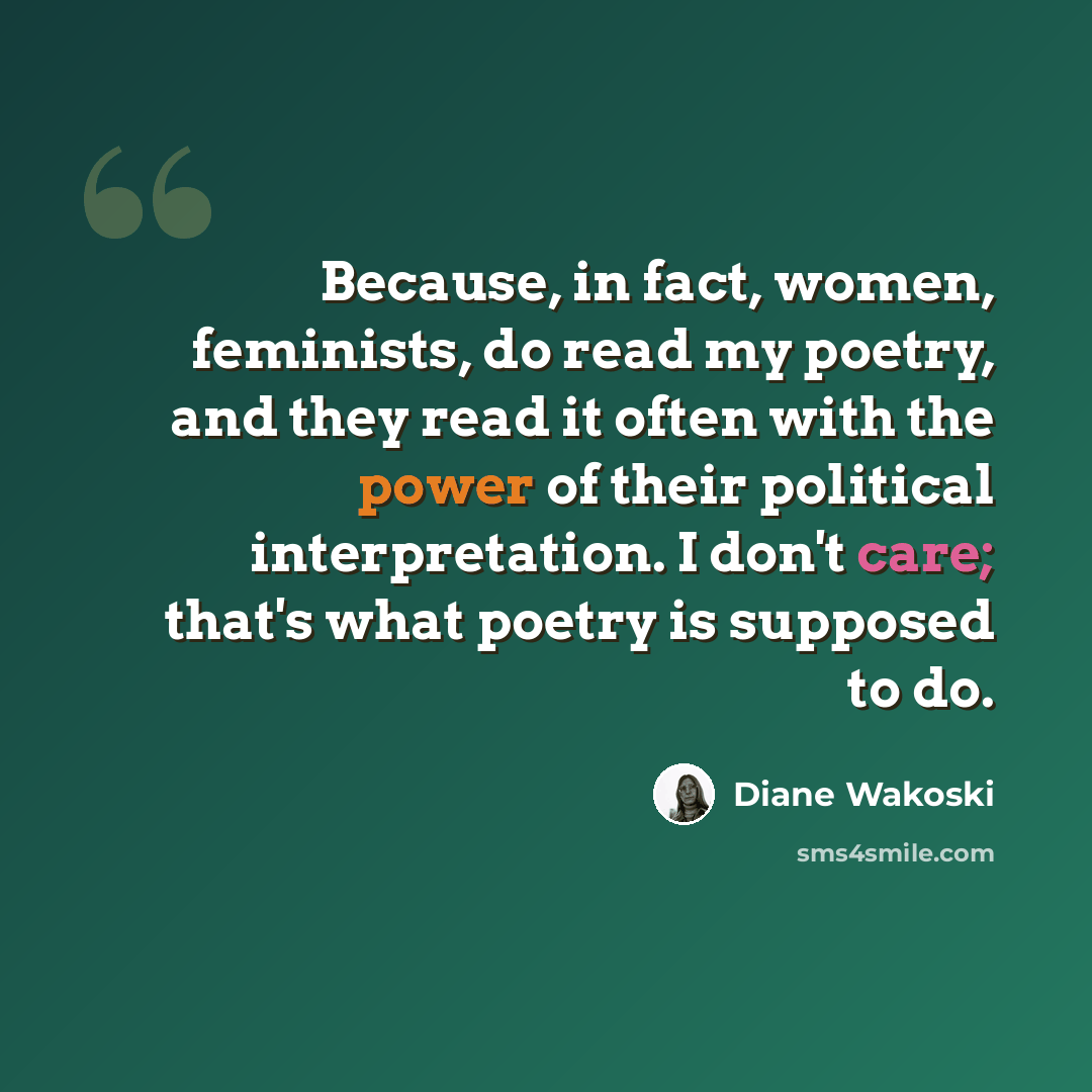 “Because, in fact, women, feminists, do read my poetry, and they read it often with the power of their political interpretation. I don't care; that's what poetry is supposed to do.” quote by Diane Wakoski