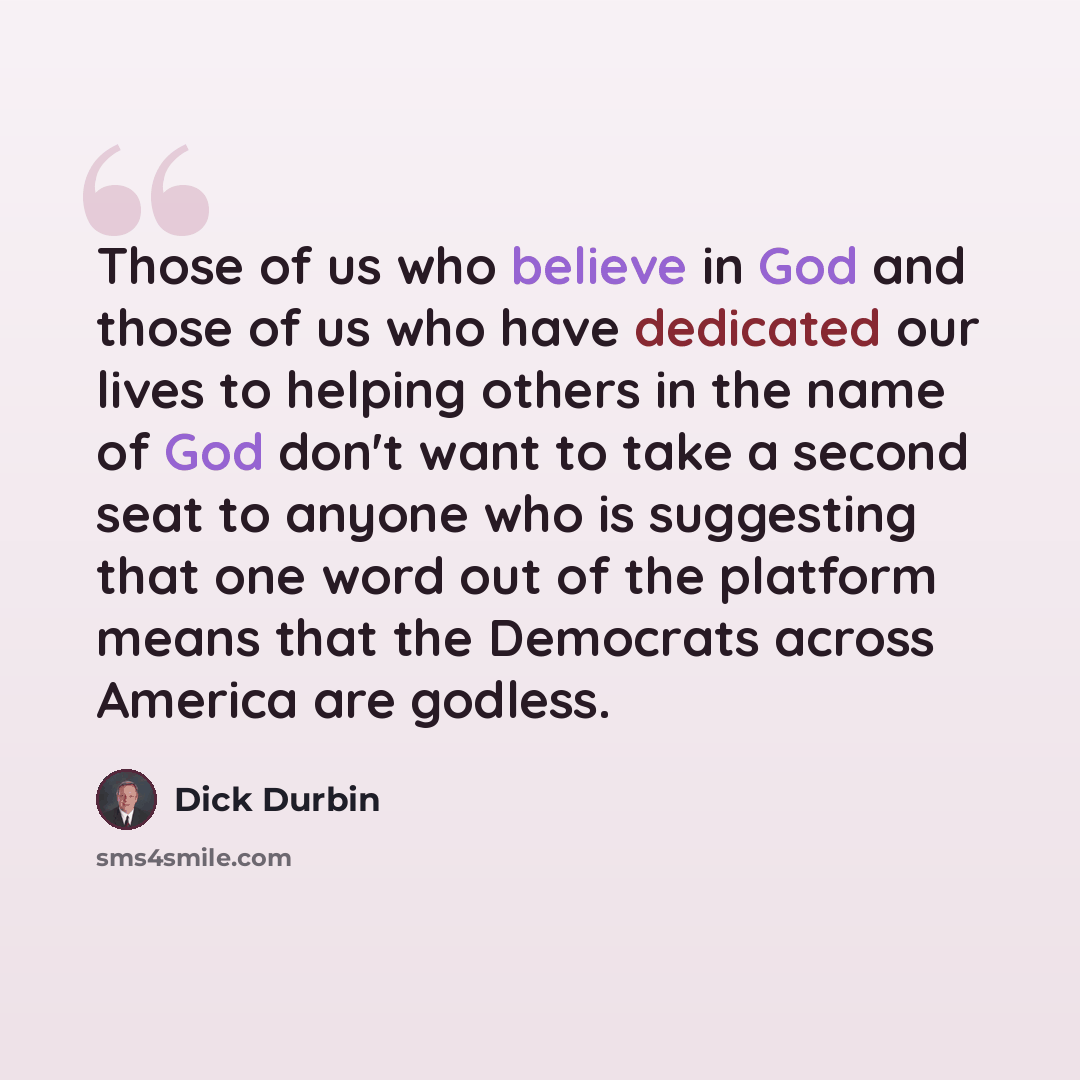 “Those of us who believe in God and those of us who have dedicated our lives to helping others in the name of God don't want to take a second seat to anyone who is suggesting that one word out of the platform means that the Democrats across America are godless.” quote by Dick Durbin
